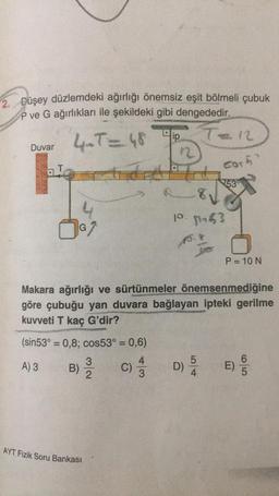 2. Düşey düzlemdeki ağırlığı önemsiz eşit bölmeli çubuk
P ve G ağırlıkları ile şekildeki gibi dengededir.
ip
12
Duvar 4.T= 48
cort
at
753
8,
P. 8053
G
P= 10 N
Makara ağırlığı ve sürtünmeler önemsenmediğine
göre çubuğu yan duvara bağlayan ipteki gerilme
kuvveti T kaç G'dir?
SAN
(sin53 = 0,8; cos53 = 0,6)
3
5
6
A) 3
B)
C)
)
D)
E)
.
2
AYT Fizik Soru Bankası