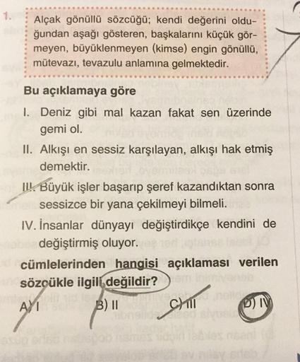 1.
Alçak gönüllü sözcüğü; kendi değerini oldu-
ğundan aşağı gösteren, başkalarını küçük gör-
meyen, büyüklenmeyen (kimse) engin gönüllü,
mütevazı, tevazulu anlamına gelmektedir.
Bu açıklamaya göre
1. Deniz gibi mal kazan fakat sen üzerinde
gemi ol.
II. Alk