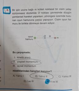 8.
Bir ipin ucuna bağlı m kütleli noktasal bir cisim yatay
sürtünmesiz düzlemde O noktası çevresinde düzgün
çembersel hareket yaparken, yörüngesi üzerinde bulu-
nan oyun hamuruna çarpıp yapışıyor. Cisim oyun ha-
muru ile birlikte dönmeye devam ediyor.
O ip
oyun
hamuru
m
Bu çarpışmada;
1. kinetik enerji,
11. çizgisel momentum,
III. açısal momentum
niceliklerinden hangileri korunur?
A) Yalnız
I
B) Yalnız 11
C) Yalnız III
er
D) I ve III
E) II ve III
