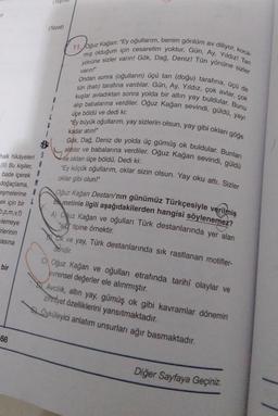 -2
(Tezat)
varin!"
11. Oğuz kağan: "Ey oğullarım, benim gönlüm av diliyor, koca-
mış olduğum için cesaretim yoktur, Gün, Ay, Yildiz! Tan
yönüne sizler varin! Gök, Dağ, Deniz! Tün yönüne sizler
Ondan sonra (oğulların) üçü tan (doğu) tarafına, üçü de
tün (bati) tarafına vardılar. Gün, Ay, Yıldız, çok avlar, çok
kuşlar avladıktan sonra yolda bir altın yay buldular. Bunu
alip babalarına verdiler. Oğuz kağan sevindi, güldü, yayı
"Ey büyük oğullarım, yay sizlerin olsun, yay gibi okları göğe
aldılar ve babalarına verdiler. Oğuz kağan sevindi, güldü
Gök. Dağ, Deniz de yolda üç gümüş ok buldular. Bunları
ve okları üçe böldü. Dedi ki:
"Ey küçük oğullarım, oklar sizin olsun. Yay oku attı. Sizler
oklar gibi olun!"
üçe böldü ve dedi ki:
kadar atın!"
S
halk hikâyeleri
(II) Bu kişiler,
bade içerek
doğaçlama,
eşmelerine
ek için bir
1,p.m.v, f)
lemeye
Oğuz kağan Destanı'nın günümüz Türkçesiyle verilmiş
bi metinle ilgili aşağıdakilerden hangisi söylenemez?
A) Oğuz Kağan ve oğulları Türk destanlarında yer alan
ald" tipine örnektir.
BL ok ve yay, Türk destanlarında sık rastlanan motifler-
dendir.
Erlerinin
asina
bir
C) Oğuz kağan ve oğulları etrafında tarihi olaylar ve
evrensel değerler ele alınmıştır.
Avcilik, altın yay, gümüş ok gibi kavramlar dönemin
zihniyet özelliklerini yansıtmaktadır.
Öyküleyici anlatım unsurları ağır basmaktadır.
68
Diğer Sayfaya Geçiniz
