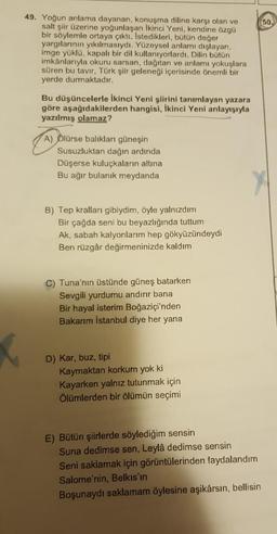 50.
49. Yoğun anlama dayanan, konuşma diline karşı olan ve
salt şiir üzerine yoğunlaşan ikinci Yeni, kendine özgü
bir söylemle ortaya çıktı. Istedikleri, bütün değer
yargılarının yıkılmasıydı. Yüzeysel anlamı dışlayan,
imge yüklü, kapalı bir dil kullanıyorlardı. Dilin bütün
imkânlarıyla okuru sarsan, dağıtan ve anlamı yokuşlara
süren bu tavır, Türk şiir geleneği içerisinde önemli bir
yerde durmaktadır.
Bu düşüncelerle ikinci Yeni şiirini tanımlayan yazara
göre aşağıdakilerden hangisi, ikinci Yeni anlayışıyla
yazılmış olamaz?
A) Ölürse balıkları güneşin
Susuzluktan dağın ardında
Düşerse kuluçkaların altına
Bu ağır bulanık meydanda
B) Tep kralları gibiydim, öyle yalnızdım
Bir çağda seni bu beyazlığında tuttum
Ak, sabah kalyonlarım hep gökyüzündeydi
Ben rüzgâr değirmeninizde kaldım
C) Tuna'nın üstünde güneş batarken
Sevgili yurdumu andırır bana
Bir hayal isterim Boğaziçi'nden
Bakarim Istanbul diye her yana
D) Kar, buz, tipi
Kaymaktan korkum yok ki
Kayarken yalnız tutunmak için
Ölümlerden bir ölümün seçimi
E) Bütün şiirlerde söylediğim sensin
Suna dedimse sen, Leylâ dedimse sensin
Seni saklamak için görüntülerinden faydalandım
Salome'nin, Belkıs'ın
Boşunaydı saklamam öylesine aşikârsın, bellisin
