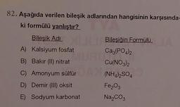 82. Aşağıda verilen bileşik adlarından hangisinin karşısında-
ki formülü yanlıştır?
Bilesik Adi
Bileşiğin Formülü
A) Kalsiyum fosfat
Ca3(PO4)2
B) Bakır (II) nitrat
Cu(NO3)2
C) Amonyum sülfür(NHa),SO4
D) Demir (III) oksit
Fe2O3
E) Sodyum karbonat Na CO2
