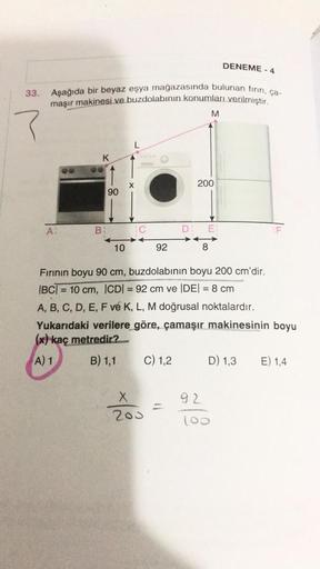 DENEME - 4
33. Aşağıda bir beyaz eşya mağazasında bulunan firin, ça-
maşır makinesi ve buzdolabının konumları verilmiştir.
M
?
L
K
x
200
90
A
B:
D: E
F
10
92
8
Fırının boyu 90 cm, buzdolabının boyu 200 cm'dir.
|BCT = 10 cm, ICDI = 92 cm ve DEI = 8 cm
A, B,