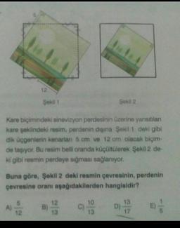 12
Şekil 1
Sekil 2
Kare biçimindeki sinevizyon perdesinin üzerine yansıtılan
kare şeklindeki resim, perdenin dışına Şekil 1 deki gibi
dik üçgenlerin kenarlan 5 cm ve 12 cm olacak biçim-
de taşıyor. Bu resim belli oranda küçültülerek Şekil 2 de-
ki gibi resmin perdeye sığması sağlanıyor.
Buna göre, Şekil 2 deki resmin çevresinin, perdenin
çevresine oranı aşağıdakilerden hangisidir?
10
13
A)
12
B
13
D)
sol
13
17