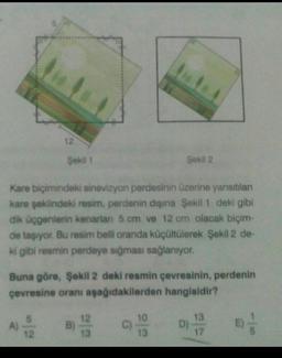 12
Şekil 1
Sekil 2
Kare biçimindeki sinevizyon perdesinin üzerine yansıtılan
kare şeklindeki resim, perdenin dışına Şekil 1 deki gibi
dik üçgenlerin kenarlan 5 cm ve 12 cm olacak biçim-
de taşıyor. Bu resim belli oranda küçültülerek Şekil 2 de-
ki gibi resmin perdeye sığması sağlanıyor.
Buna göre, Şekil 2 deki resmin çevresinin, perdenin
çevresine oranı aşağıdakilerden hangisidir?
10
13
A)
12
B
13
D)
sol
13
17
