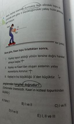 Kaan, kaykay üzerinde durmakta iken elindeki topu ok
Mohinde yere göre 9 büyüklüğündeki yatay hızla şekic
6
O firator
ku
9
Top
1777 Yer (yata
Buna göre, Kaan topu firlattıktan sonra,
Kaykay topun atıldığı yönün tersine doğru hareket
etmeye başlar.t
Kaykay ve Kaan'dan oluşan sistemin yatay
momentumu korunur.t
L. Kaykayin hız büyüklüğü 9'den küçüktür.
yargılanından hangileri doğrudur?
(Sürtünmeler önemsizdir
. Kaan'ın kütlesi topunkinden
boyliktir.)
A) Yalnız
B) I ve II
C) I ve III
D) Il ve III
E) I, II ve III