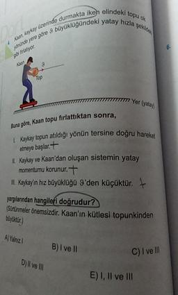 Kaan, kaykay üzerinde durmakta iken elindeki topu ok
Mohinde yere göre 9 büyüklüğündeki yatay hızla şekic
6
O firator
ku
9
Top
1777 Yer (yata
Buna göre, Kaan topu firlattıktan sonra,
Kaykay topun atıldığı yönün tersine doğru hareket
etmeye başlar.t
Kaykay ve Kaan'dan oluşan sistemin yatay
momentumu korunur.t
L. Kaykayin hız büyüklüğü 9'den küçüktür.
yargılanından hangileri doğrudur?
(Sürtünmeler önemsizdir
. Kaan'ın kütlesi topunkinden
boyliktir.)
A) Yalnız
B) I ve II
C) I ve III
D) Il ve III
E) I, II ve III
