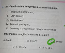1
6. Bir hücreli canlıların eşeysiz üremeleri sırasında;
1. sitoplazma bölünmesi,
II. DNA sentezi,
III. krosing-over,
IV. kromatit paylaşımı,
V. homolog kromozomların birbirinden ayrılması
olaylarından hangileri meydana gelebilir?
A) I ve II
B) III ve V
C) I, II ve IV
D) II, III ve V
E) III, IV ve V