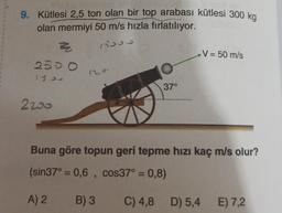 9. Kütlesi 2,5 ton olan bir top arabası kütlesi 300 kg
olan mermiyi 50 m/s hızla fırlatılıyor.
ho
V = 50 m/s
=
2500
12
37°
2250
Buna göre topun geri tepme hızı kaç m/s olur?
(sin37° = 0,6 , cos37° = 0,8)
A) 2
B) 3
C) 4,8 D) 5,4
E) 7,2
