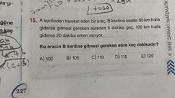 lagi-
A
L
}
poon
+-20
ğüne
n kaç
15. A kentinden hareket eden bir araç, B kentine saatte 80 km hızla
giderse gitmesi gereken süreden 5 dakika geç, 100 km hızla
giderse 20 dakika erken varıyor.
9. SINIF SARMAL MATEMATİK
ab
Bu aracin B kentine gitmesi gereken süre kaç dakikadır?
B) 105
A) 100
C) 110
E) 120
D) 115
(ath
)
5
227