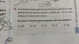 lagi-
A
L
}
poon
+-20
ğüne
n kaç
15. A kentinden hareket eden bir araç, B kentine saatte 80 km hızla
giderse gitmesi gereken süreden 5 dakika geç, 100 km hızla
giderse 20 dakika erken varıyor.
9. SINIF SARMAL MATEMATİK
ab
Bu aracin B kentine gitmesi gereken süre kaç dakikadır?
B) 105
A) 100
C) 110
E) 120
D) 115
(ath
)
5
227
