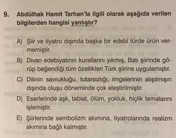 9. Abdülhak Hamit Tarhan'la ilgili olarak aşağıda verilen
bilgilerden hangisi yanlıştır?
A) Şiir ve tiyatro dışında başka bir edebî türde ürün ver-
memiştir.
B) Divan edebiyatının kurallarını yıkmış, Batı şiirinde gö-
rüp beğendiği tüm özellikleri Türk şiirine uygulamıştır.
C) Dilinin savrukluğu, tutarsızlığı, imgelerinin alışılmışın
dışında oluşu döneminde çok eleştirilmiştir.
D) Eserlerinde aşk, tabiat, ölüm, yokluk, hiçlik temalarını
işlemiştir.
E) Şiirlerinde sembolizm akımına, tiyatrolarında realizm
akımına bağlı kalmıştır.
00
