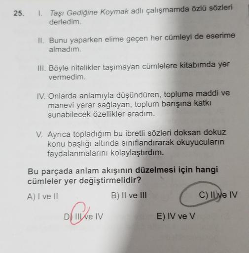 25.
I Taşı Gediğine Koymak adlı çalışmamda özlü sözleri
derledim.
II. Bunu yaparken elime geçen her cümleyi de eserime
almadım.
III. Böyle nitelikler taşımayan cümlelere kitabımda yer
vermedim.
IV. Onlarda anlamıyla düşündüren, topluma maddi ve
manevi yara