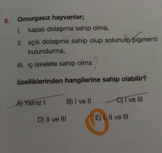6. Omurgasız hayvanlar;
I. kapalı dolaşıma sahip olma,
II. açık dolaşıma sahip olup solunum pigmenti
bulundurma,
III. iç iskelete sahip olma
özelliklerinden hangilerine sahip olabilir?
A) Yalnız
B) I ve II
C) Tve III
D) II ve III
E) I, II ve III