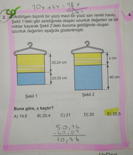 4.
- 2.
20x+8y= 28 x
16
Dikdörtgen biçimli bir yüzü mavi bir yüzü sarı renkli havlu,
Şekil 1'deki gibi asıldığında oluşan uzunluk değerleri ve bir
miktar kayarak Şekil 2'deki duruma geldiğinde oluşan
uzunluk değerleri aşağıda gösterilmiştir.
x cm
30,24 cm