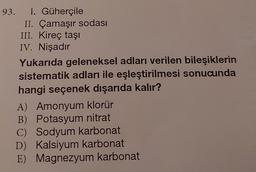 93. I. Güherçile
II. Çamaşır sodası
III. Kireç taşı
IV. Nişadır
Yukarıda geleneksel adları verilen bileşiklerin
sistematik adları ile eşleştirilmesi sonucunda
hangi seçenek dışarıda kalır?
A) Amonyum klorür
B) Potasyum nitrat
C) Sodyum karbonat
D) Kalsiyum karbonat
E) Magnezyum karbonat