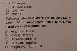 93. I. Güherçile
II. Çamaşır sodası
III. Kireç taşı
IV. Nişadır
Yukarıda geleneksel adları verilen bileşiklerin
sistematik adları ile eşleştirilmesi sonucunda
hangi seçenek dışarıda kalır?
A) Amonyum klorür
B) Potasyum nitrat
C) Sodyum karbonat
D) Kalsiyum karbonat
E) Magnezyum karbonat
