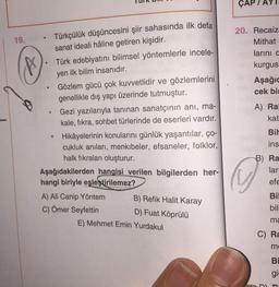 ÇAP
19.
Türkçülük düşüncesini şiir sahasında ilk defa
sanat ideali hâline getiren kişidir.
Türk edebiyatını bilimsel yöntemlerle incele-
yen ilk bilim insanıdır.
Gözlem gücü çok kuvvetlidir ve gözlemlerini
genellikle dış yapı üzerinde tutmuştur.
20. Recaiz
Mithat
larini c
kurgus
Aşağıc
cek bi
.
Gezi yazılarıyla tanınan sanatçının ani, ma-
kale, fikra, sohbet türlerinde de eserleri vardır.
A) Ral
kat
.
Bil
ins
Hikâyelerinin konularını günlük yaşantılar, ço-
cukluk anıları, menkıbeler, efsaneler, folklor,
halk fikraları oluşturur.
Aşağıdakilerden hangisi verilen bilgilerden her-
hangi biriyle eşleştirilemez?
B) Ra
lar
efe
A) Ali Canip Yöntem
B) Refik Halit Karay
C) Ömer Seyfettin
D) Fuat Köprülü
E) Mehmet Emin Yurdakul
Bil
bili
ma
C) Ra
m
BI
gi
