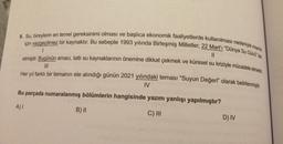 9. Su, bireylerin en temel gereksinimi olması ve başlıca ekonomik faaliyetlerde kullanılması nedeniyle insanlik
için vazgeçilmez bir kaynaktır. Bu sebeple 1993 yılında Birleşmiş Milletler, 22 Mart'i "Dünya Su Günü ilan
11
etmiştir. Bugünün amacı, tatlı su kaynaklarının önemine dikkat çekmek ve küresel su kriziyle mücadele etmekin.
1
Her yıl farklı bir temanın ele alındığı günün 2021 yılındaki teması “Suyun Değeri” olarak belirlenmiştir.
IV
Bu parçada numaralanmış bölümlerin hangisinde yazım yanlışı yapılmıştır?
A)!
B) II
C) III
D) IV