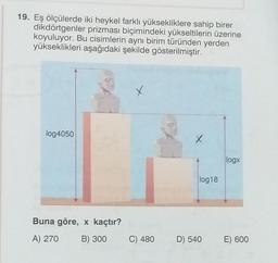 19. Eş ölçülerde iki heykel farklı yüksekliklere sahip birer
dikdörtgenler prizması biçimindeki yükseltilerin üzerine
koyuluyor. Bu cisimlerin aynı birim türünden yerden
yükseklikleri aşağıdaki şekilde gösterilmiştir.
x
log4050
X
logx
log18
Buna göre, x kaçtır?
A) 270
B) 300
C) 480
D) 540
E) 600
