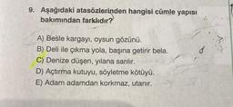 9. Aşağıdaki atasözlerinden hangisi cümle yapısı
bakımından farklıdır?
A) Besle kargayı, oysun gözünü.
B) Deli ile çıkma yola, başına getirir bela.
C) Denize düşen, yılana sarılır.
D) Açtırma kutuyu, söyletme kötüyü.
E) Adam adamdan korkmaz, utanır.
