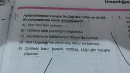 lur,
Insanlığın
Ir?
4.
Tru
kir
ya
A
1. Aşağıdakilerden hangisi ilk Çağ'daki bilim ya da kül-
tür çalışmalarına örnek gösterilemez?
A) Kral Yolu'nun açılması
B) Hititlerin tarih yazıcılığını başlatması
C) Asurluların ilk kütüphaneyi Ninova'da kurması
D) Hint Uygarlığı'nın onluk sayı sistemini bulması
E) Çinlilerin barut, pusula, matbaa, kâğıt gibi buluşlar
yapması