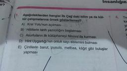 lur,
Insanlığın
Ir?
4.
Tru
kir
ya
A
1. Aşağıdakilerden hangisi ilk Çağ'daki bilim ya da kül-
tür çalışmalarına örnek gösterilemez?
A) Kral Yolu'nun açılması
B) Hititlerin tarih yazıcılığını başlatması
C) Asurluların ilk kütüphaneyi Ninova'da kurması
D) Hint Uygarlığı'nın onluk sayı sistemini bulması
E) Çinlilerin barut, pusula, matbaa, kâğıt gibi buluşlar
yapması
