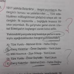 .
1911 yılında Selanik'te ... dergisi yayımlandı. Bu
derginin kurucu ve yazarlarından ..., Türk ede-
biyatının millileştirilmesi görüşünü ortaya attı ve
derginin ilk sayısında ... başlığıyla Imzasız bir
yazı yayımladı. Bu gelişmeler genel olarak Ulu-
sal Edeblyat'ın başlangici olarak kabul edilir.
Yukarıdaki parçada boş bırakılan yerlere sıra-
siyla aşağıdakilerden hangisi getirilmelidir?
?
A) Türk Yurdu - Mehmet Emin - Halka Doğru
6) Genç Kalemler - Ömer Seyfettin - Yeni Lisan
C) MIII Mecmua - Ziya Gökalp - Yeni Lisan
D) Türk Yurdu - Ömer Seyfettin - Yeni Lisan
E) Genç Kalemler - Mehmet Emin - Halka Doğru
Ilanlama lanetlenmis Ik
