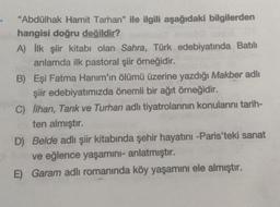"Abdülhak Hamit Tarhan" ile ilgili aşağıdaki bilgilerden
hangisi doğru değildir?
A) ilk şiir kitabı olan Sahra, Türk edebiyatında Batılı
anlamda ilk pastoral şiir örneğidir.
B) Eşi Fatma Hanım'ın ölümü üzerine yazdığı Makber adlı
şiir edebiyatımızda önemli bir ağıt örneğidir.
C) İlhan, Tarık ve Turhan adlı tiyatrolarının konularını tarih-
ten almıştır.
D) Belde adlı şiir kitabında şehir hayatını -Paris'teki sanat
ve eğlence yaşamini- anlatmıştır.
E) Garam adlı romanında köy yaşamını ele almıştır.