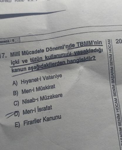 ha
en mag
20
17. Milli Mücadele Dönemi'nde TBMM'nin
içki ve tütün kullanımını yasakladığı
kanun aşağıdakilerden hangisidir?
A) Hiyanet-i Vataniye
B) Men-i Müskirat
C) Nisab-ı Müzakere
D) Men-i İsrafat
E) Firariler Kanunu
MACARIM BENİM HOCAM BENİM BAŞARIM B