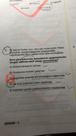 savunulab
Yalnız Til
A)
Yalnız?
B) Yalnız 11
D) Ive -
E) I, II ve III
4.
2. İlk Çağ'da Fenike, iyon, Asur gibi medeniyetler ihtiyaç
duydukları ürünleri karşılamak amacıyla farklı
coğrafyalarda koloni denilen ticari üsler kurmuşlardır.
Buna görerkolonicilik faaliyetlerinin aşağıdakilerden
hangisi üzerinde etkili olduğu savunulamaz?
A) Kültürel etkileşimin artması
B) Uluslararası ticaretin gelişmesi
J
C) Uygarlıklar arasında din birlikteliğinin sağlanması
D) Artı ürün üretiminin önem kazanması
E) İnsanların günlük gereksinimlerinin karşılanması
DENEME-4