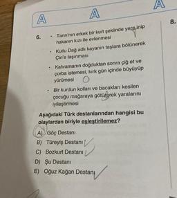 A
A
A
8
.
6.
.
Tanrı'nın erkek bir kurt şeklinde yere inip
hakanın kızı ile evlenmesi
Kutlu Dağ adlı kayanın taşlara bölünerek
Çin'e taşınması
Kahramanın doğduktan sonra çiğ et ve
çorba istemesi, kırk gün içinde büyüyüp
yürümesi O
Bir kurdun kolları ve bacakları kesilen
çocuğu mağaraya götürerek yaralarını
iyileştirmesi
Aşağıdaki Türk destanlarından hangisi bu
olaylardan biriyle eşleştirilemez?
A) Göç Destani
B) Türeyiş Destanı
C) Bozkurt Destanı
D) Şu Destani
E) Oğuz kağan Destani