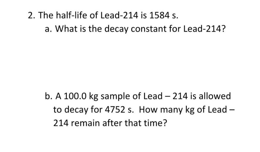 The half-life of Lead-214 is 1584 s.
(A) What is the decay constant for Lead-214?
(B) A 100.0 kg sample of Lead - 214 is allowed to decay for 4752s. How many kg of Lead -214 remain after that time?