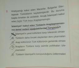 2.
Hristiyanlığı kabul eden Macarlar, Bulgarlar Slav-
laşarak Türklüklerini kaybetmişlerdir. Bu duruma
başka örnekler de verilebilir. Ancak İslamiyet'i kabul
eden hiçbir Türk boyu Araplaşmamıştır.
İslamiyet'i kabul eden Türklerin Araplaşmaması-
nin temel nedeni aşağıdakilerden hangisidir?
İslamiyet'in yerel kültürlere karşı toleranslı olması
B) Türklerin daha önceki olaylardan ders çıkarmaları
Arap kültürünün Türk kültürünün gerisinde olması
D) Arapların Türklere karşı asimile politikaları izle-
memeleri
E) Türklerin İslamiyet'in koruyuculuğunu üstlenmeleri
