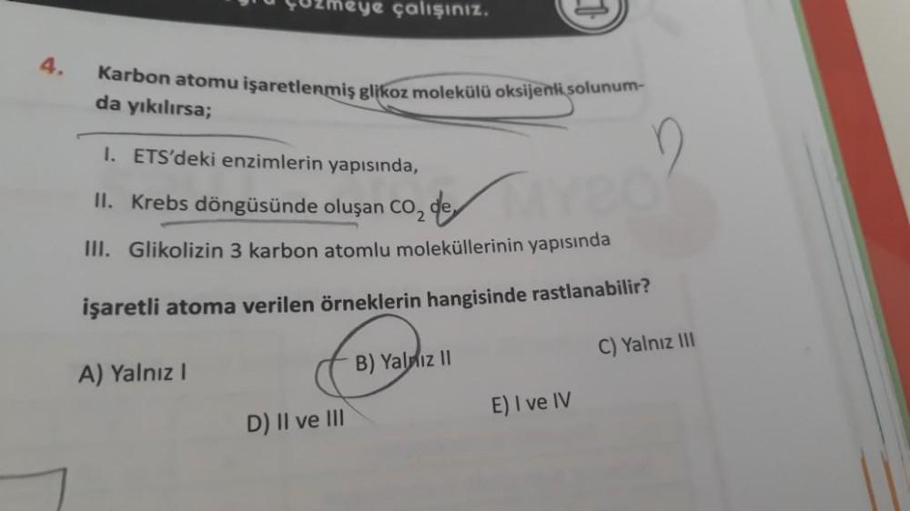 \Uzmeye çalışınız.
4.
Karbon atomu işaretlenmiş glikoz molekülü oksijenli solunum-
da yıkılırsa;
1. ETS'deki enzimlerin yapısında,
II. Krebs döngüsünde oluşan coz de
III. Glikolizin 3 karbon atomlu moleküllerinin yapısında
işaretli atoma verilen örneklerin