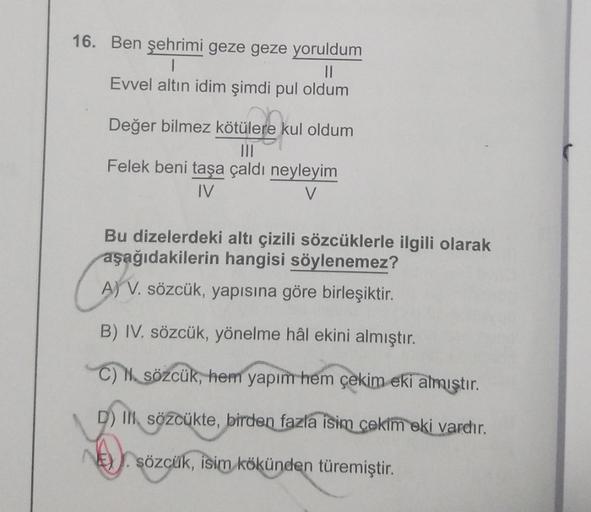 16. Ben şehrimi geze geze yoruldum
1
II
Evvel altın idim şimdi pul oldum
Değer bilmez kötülere kul oldum
tülerek
Felek beni taşa çaldı neyleyim
IV
V
Cart
Bu dizelerdeki altı çizili sözcüklerle ilgili olarak
aşağıdakilerin hangisi söylenemez?
A) V. sözcük, 