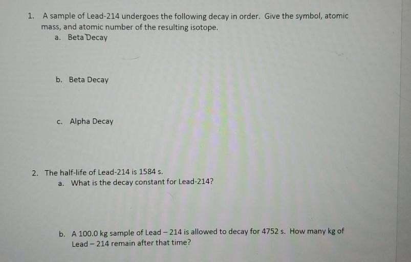 (1) A sample of Lead-214 undergoes the following decay in order. Give the symbol, atomic mass, and atomic number of the resulting isotope.
(A) Beta Decay
(B) Beta Decay
(C) Alpha Decay
(2) The half-life of Lead-214 is 1584 s.
(A) What is the decay constant for Lead-214?
(B) A 100.0 kg sample of Lead-214 is allowed to decay for 4752 s. How many kg of Lead-214 remain after that time?