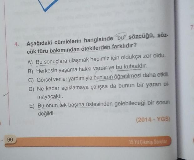 7
4. Aşağıdaki cümlelerin hangisinde "bự" sözcüğü, söz-
cük türü bakımından ötekilerden farklıdır?
A) Bu sonuçlara ulaşmak hepimiz için oldukça zor oldu.
B) Herkesin yaşama hakkı vardır ve bu kutsaldır.
C) Görsel veriler yardımıyla bunların öğretilmesi dah