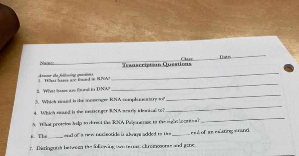 Anster the following questions
1. What bases are found in RNA?
2. What bases are found in DNA?
3. Which strand is the messenger RNA complementary to?
4. Which strand is the messenger RNA nearly identical to?
5. What proteins help to direct the RNA Polymerase to the right location?
6. The ________ end of a new nucleotide is always added to the _______
end of an existing strand.
7. Distinguish between the following two terms: chromosome and gene.