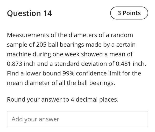 Measurements of the diameters of a random sample of 205 ball bearings made by a certain machine during one week showed a mean of 0.873 inch and a standard deviation of 0.481 inch. Find a lower bound 99% confidence limit for the mean diameter of all the ball bearings. Round your answer to 4 decimal places.