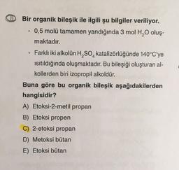 Bir organik bileşik ile ilgili şu bilgiler veriliyor.
0,5 molü tamamen yandığında 3 mol H2O oluş-
maktadır.
- Farklı iki alkolün H,SO, katalizörlüğünde 140°C'ye
isitıldığında oluşmaktadır. Bu bileşiği oluşturan al-
kollerden biri izopropil alkoldür.
Buna göre bu organik bileşik aşağıdakilerden
hangisidir?
A) Etoksi-2-metil propan
B) Etoksi propen
C) 2-etoksi propan
D) Metoksi bütan
E) Etoksi bütan
