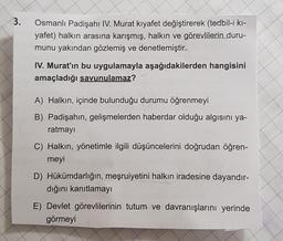 3.
Osmanlı Padişahı IV. Murat kıyafet değiştirerek (tedbil-i ki-
yafet) halkın arasına karışmış, halkın ve görevlilerin duru-
munu yakından gözlemiş ve denetlemiştir.
IV. Murat'ın bu uygulamayla aşağıdakilerden hangisini
amaçladığı savunulamaz?
A) Halkın,
