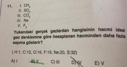 11.
I. CHA
II. SO,
III. CO2
IV. Ne
V. F₂
Yukarıdaki gerçek gazlardan hangisinin hacmi ideal
gaz denklemine göre hesaplanan hacminden daha fazla
sapma gösterir?
(H:1, C:12, 0:16, F:19, Ne:20, S:32)
A)
B) IL
C) III
DNV
E) V
