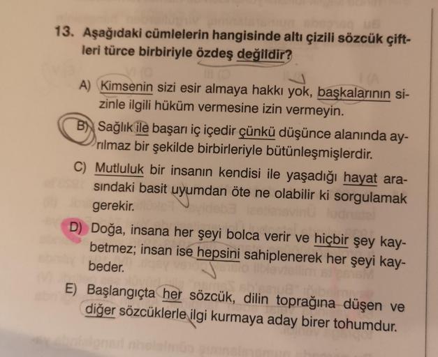 13. Aşağıdaki cümlelerin hangisinde altı çizili sözcük çift-
leri türce birbiriyle özdeş değildir?
A) Kimsenin sizi esir almaya hakkı yok, başkalarının si-
zinle ilgili hüküm vermesine izin vermeyin.
B) Sağlık ile başarı iç içedir çünkü düşünce alanında ay