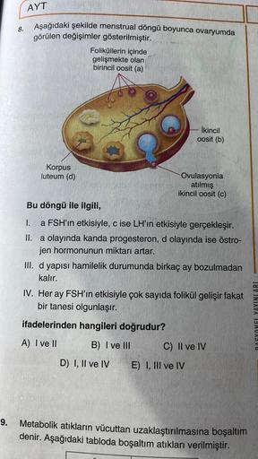 AYT
8.
Aşağıdaki şekilde menstrual döngü boyunca ovaryumda
görülen değişimler gösterilmiştir.
Foliküllerin içinde
gelişmekte olan
birincil oosit (a)
İkincil
oosit (b)
Korpus
luteum (d)
Ovulasyonla
atılmış
ikincil oosit (c)
Bu döngü ile ilgili,
1. a FSH'ın