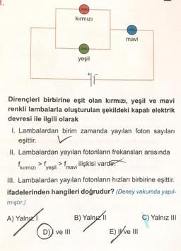 ferre
kırmızı
free
mavi
feree
yeşil
Dirençleri birbirine eşit olan kırmızı, yeşil ve mavi
renkli lambalarla oluşturulan şekildeki kapalı elektrik
devresi ile ilgili olarak
1. Lambalardan birim zamanda yayılan foton sayıları
eşittir.
II. Lambalardan yayılan fotonların frekansları arasında
fkırmızı > {yeşil > f mavi ilişkisi vardır.
f
>
.
III. Lambalardan yayılan fotonların hızları birbirine eşittir.
ifadelerinden hangileri doğrudur? (Deney vakumda yapıl-
mıştır.)
A) Yalnız
B) Yaln/11
C) Yalnız III
D) ve III
E)Ve I
ang