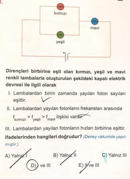 ferre
kırmızı
free
mavi
feree
yeşil
Dirençleri birbirine eşit olan kırmızı, yeşil ve mavi
renkli lambalarla oluşturulan şekildeki kapalı elektrik
devresi ile ilgili olarak
1. Lambalardan birim zamanda yayılan foton sayıları
eşittir.
II. Lambalardan yayılan fotonların frekansları arasında
fkırmızı > {yeşil > f mavi ilişkisi vardır.
f
>
.
III. Lambalardan yayılan fotonların hızları birbirine eşittir.
ifadelerinden hangileri doğrudur? (Deney vakumda yapıl-
mıştır.)
A) Yalnız
B) Yaln/11
C) Yalnız III
D) ve III
E)Ve I
ang
