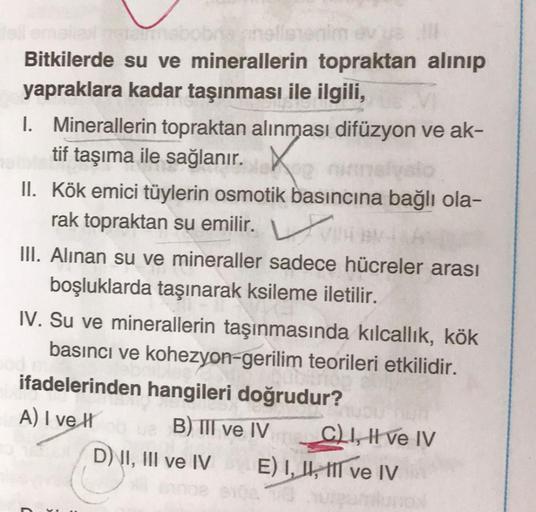 ☆
Bitkilerde su ve minerallerin topraktan alinip
yapraklara kadar taşınması ile ilgili,
I. Minerallerin topraktan alınması difüzyon ve ak-
tif taşıma ile sağlanır.
II. Kök emici tüylerin osmotik basıncına bağlı ola-
rak topraktan su emilir. V
III. Alinan s