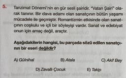 5.
Tanzimat Dönemi'nin en gür sesli şairidir. “Vatan Şairi" ola-
rak tanınır. Bir dava adamı olan sanatçının bütün yaşamı
mücadele ile geçmiştir. Romantizmin etkisinde olan sanat-
çinin coşkulu ve içli bir söyleyişi vardır. Sanat ve edebiyat
onun için amaç değil, araçtır.
Aşağıdakilerin hangisi, bu parçada sözü edilen sanatçı-
nin bir eseri değildir?
A) Gülnihal
B) Atala
C) Akif Bey
D) Zavallı Çocuk
E) Takip