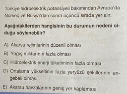Türkiye hidroelektrik potansiyeli bakımından Avrupa'da
Norveç ve Rusya'dan sonra üçüncü sırada yer alır.
Aşağıdakilerden hangisinin bu durumun nedeni ol-
duğu söylenebilir?
A) Akarsu rejimlerinin düzenli olması
B) Yağış miktarının fazla olması
C) Hidroelektrik enerji tüketiminin fazla olması
D) Ortalama yükseltinin fazla yeryüzü şekillerinin en-
gebeli olması
E) Akarsu havzalarının geniş yer kaplaması